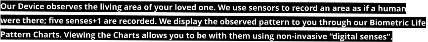 Our Device observes the living area of your loved one. We use sensors to record an area as if a human  were there; five senses+1 are recorded. We display the observed pattern to you through our Biometric Life  Pattern Charts. Viewing the Charts allows you to be with them using non-invasive “digital senses”.